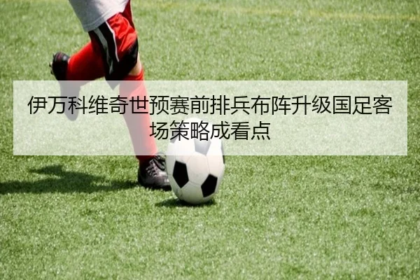 伊万科维奇世预赛前排兵布阵升级国足客场策略成看点 - ACMilanSports